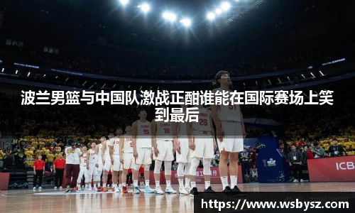 波兰男篮与中国队激战正酣谁能在国际赛场上笑到最后