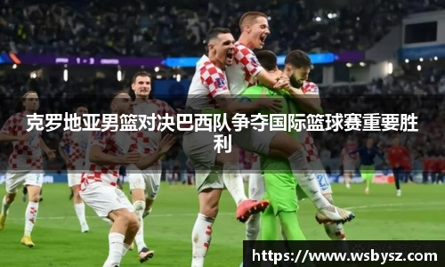 克罗地亚男篮对决巴西队争夺国际篮球赛重要胜利